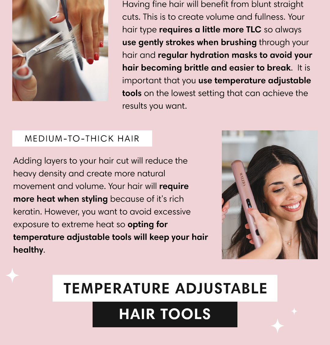Having fine hair will benefit from blunt straight cuts. This is to create volume and fullness. Your hair type requires a little more TLC so always use gently strokes when brushing through your hair and regular hydration masks to avoid your hair becoming brittle and easier to break. 1t is important that you use temperature adjustable tools on the lowest setting that can achieve the results you want. MEDIUM-TO-THICK HAIR Adding layers to your hair cut will reduce the heavy density and create more natural movement and volume. Your hair will require more heat when styling because of it's rich keratin. However, you want to avoid excessive exposure to extreme heat so opting for temperature adjustable tools will keep your hair healthy. TEMPERATURE ADJUSTABLE HAIR TOO 