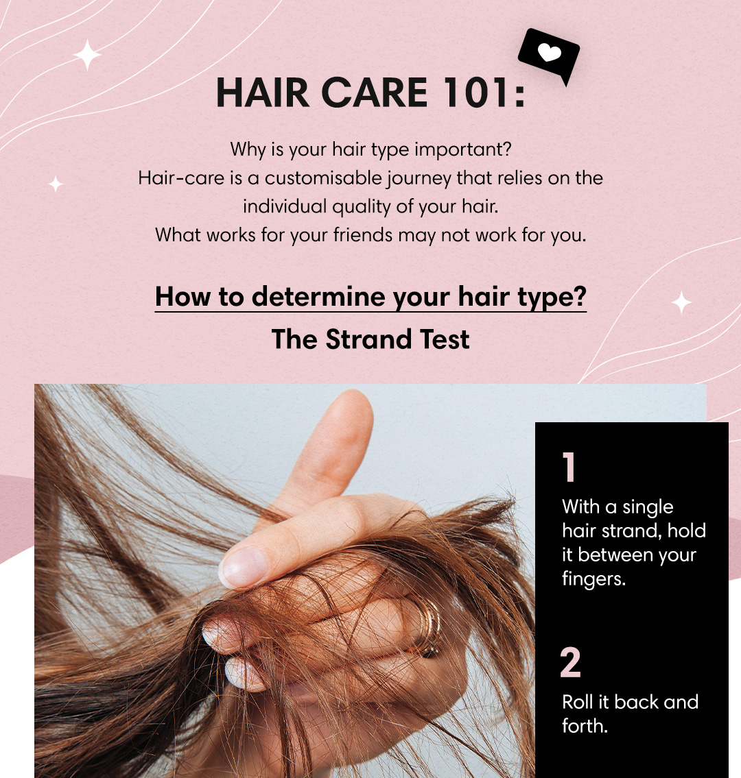 HAIR CARE 101:Q Why is your hair type important? Hair-care is a customisable journey that relies on the individual quality of your hair. What works for your friends may not work for you. How to determine your hair type? The Strand Test 1 With a single hair strand, hold it between your fingers. p Roll it back and forth. 