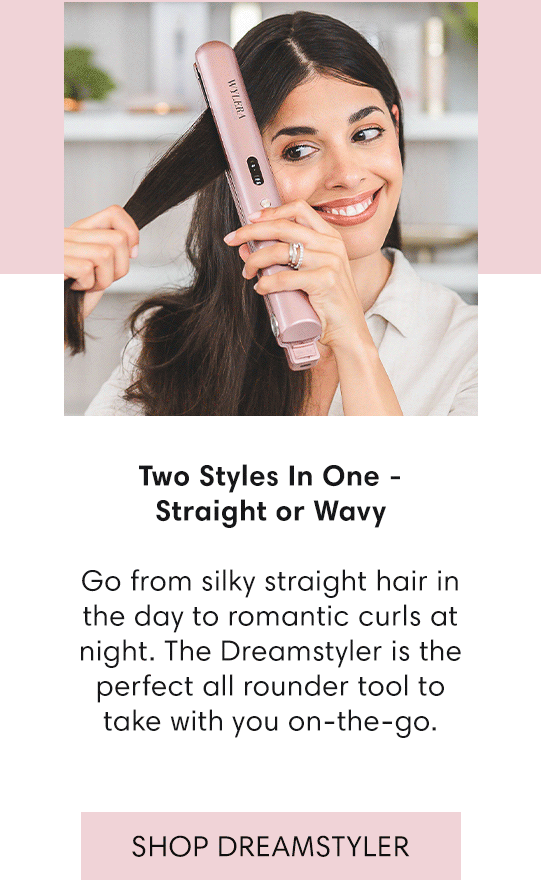  Two Styles In One - Straight or Wavy Go from silky straight hair in the day to romantic curls at night. The Dreamstyler is the perfect all rounder tool to take with you on-the-go. SHOP DREAMSTYLER 