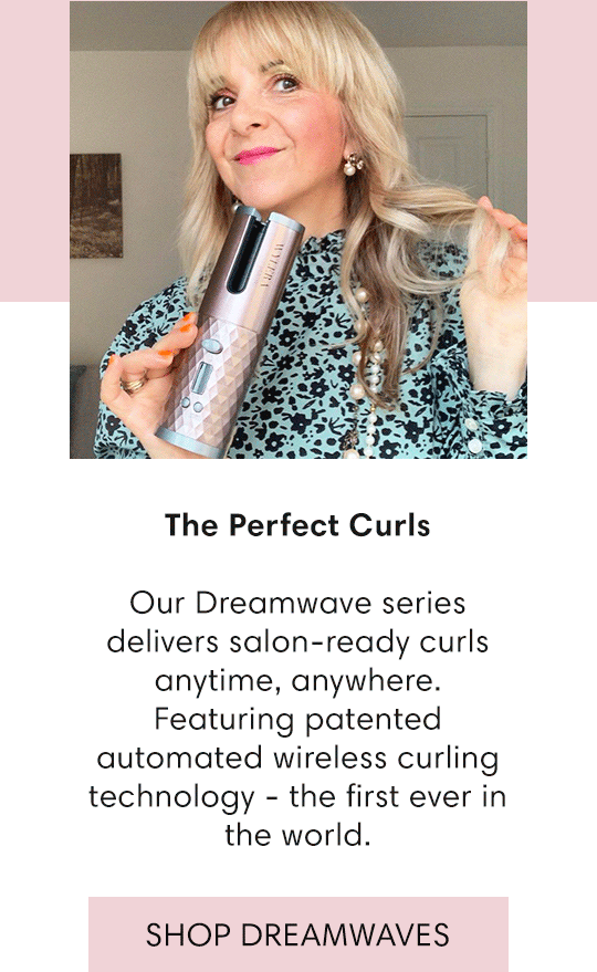  The Perfect Curls Our Dreamwave series delivers salon-ready curls anytime, anywhere. Featuring patented automated wireless curling technology - the first ever in the world. SHOP DREAMWAVES 